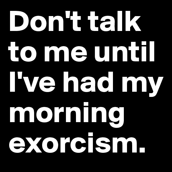 Don't talk to me until I've had my morning exorcism.