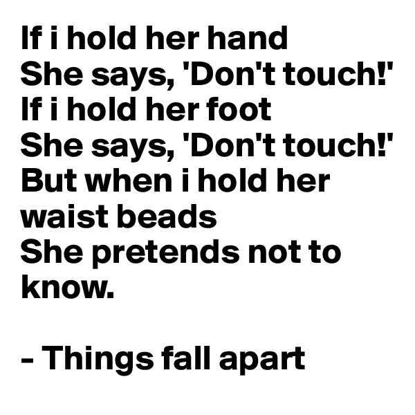 If i hold her hand
She says, 'Don't touch!'
If i hold her foot
She says, 'Don't touch!'
But when i hold her waist beads
She pretends not to know.

- Things fall apart