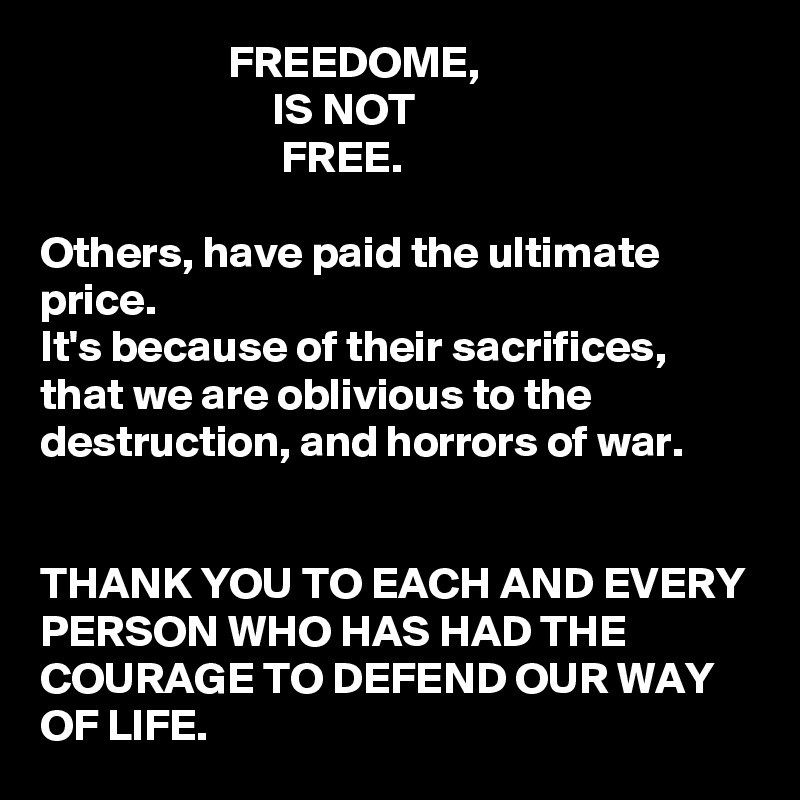                      FREEDOME, 
                          IS NOT
                           FREE.

Others, have paid the ultimate price. 
It's because of their sacrifices, that we are oblivious to the destruction, and horrors of war. 


THANK YOU TO EACH AND EVERY PERSON WHO HAS HAD THE COURAGE TO DEFEND OUR WAY OF LIFE.  