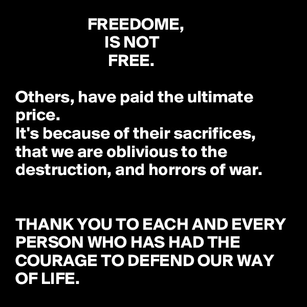                      FREEDOME, 
                          IS NOT
                           FREE.

Others, have paid the ultimate price. 
It's because of their sacrifices, that we are oblivious to the destruction, and horrors of war. 


THANK YOU TO EACH AND EVERY PERSON WHO HAS HAD THE COURAGE TO DEFEND OUR WAY OF LIFE.  