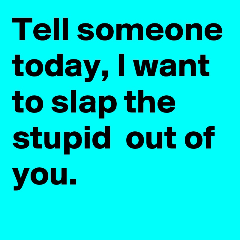 Tell someone today, I want to slap the stupid  out of you.