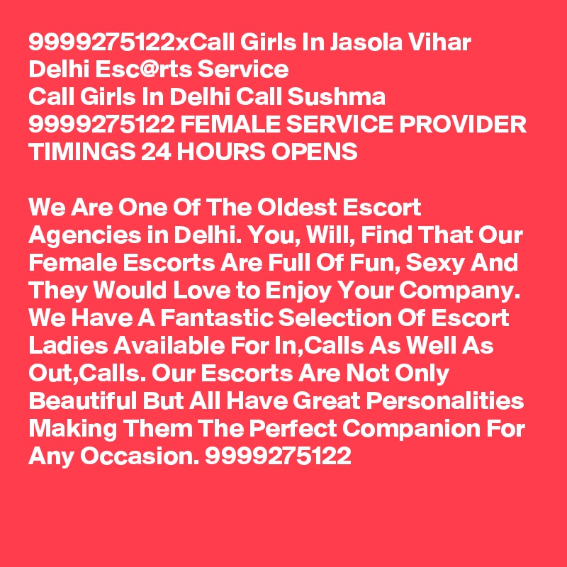 9999275122xCall Girls In Jasola Vihar Delhi Esc@rts Service
Call Girls In Delhi Call Sushma 9999275122 FEMALE SERVICE PROVIDER
TIMINGS 24 HOURS OPENS

We Are One Of The Oldest Escort Agencies in Delhi. You, Will, Find That Our Female Escorts Are Full Of Fun, Sexy And They Would Love to Enjoy Your Company. We Have A Fantastic Selection Of Escort Ladies Available For In,Calls As Well As Out,Calls. Our Escorts Are Not Only Beautiful But All Have Great Personalities Making Them The Perfect Companion For Any Occasion. 9999275122
