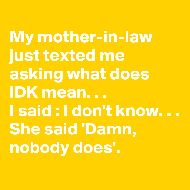 
My mother-in-law just texted me asking what does IDK mean. . .
I said : I don't know. . . 
She said 'Damn, nobody does'.
