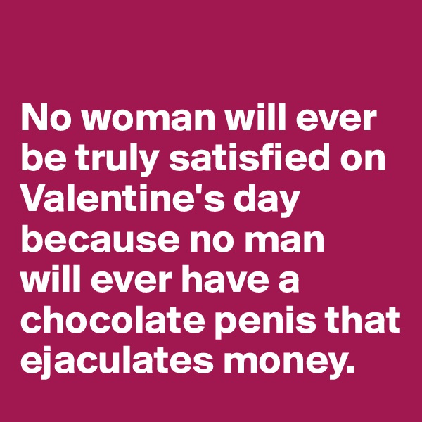 

No woman will ever be truly satisfied on Valentine's day because no man 
will ever have a chocolate penis that ejaculates money.