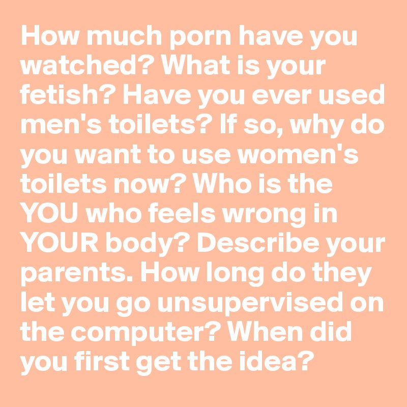 How much porn have you watched? What is your fetish? Have you ever used men's toilets? If so, why do you want to use women's toilets now? Who is the YOU who feels wrong in YOUR body? Describe your parents. How long do they let you go unsupervised on the computer? When did you first get the idea? 