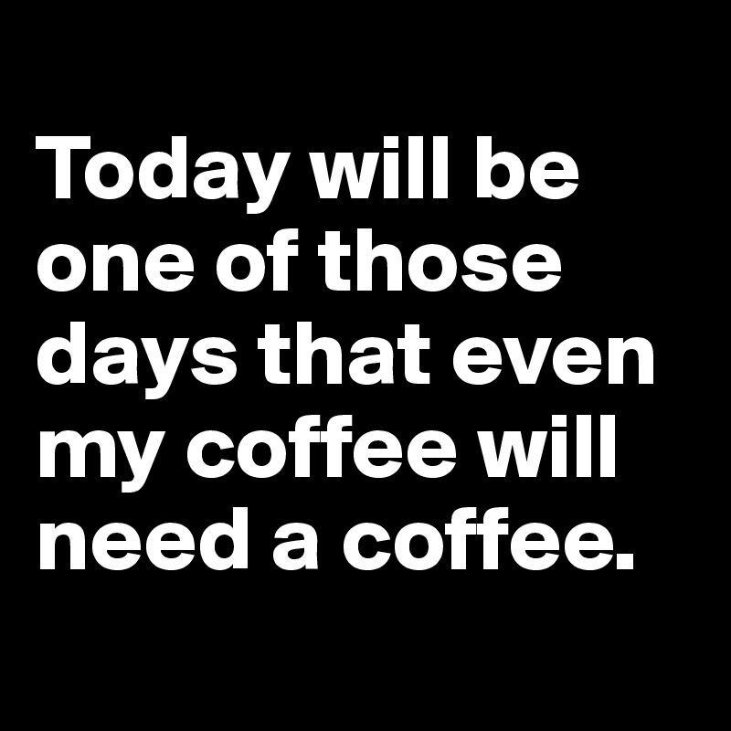 
Today will be one of those days that even my coffee will need a coffee. 
