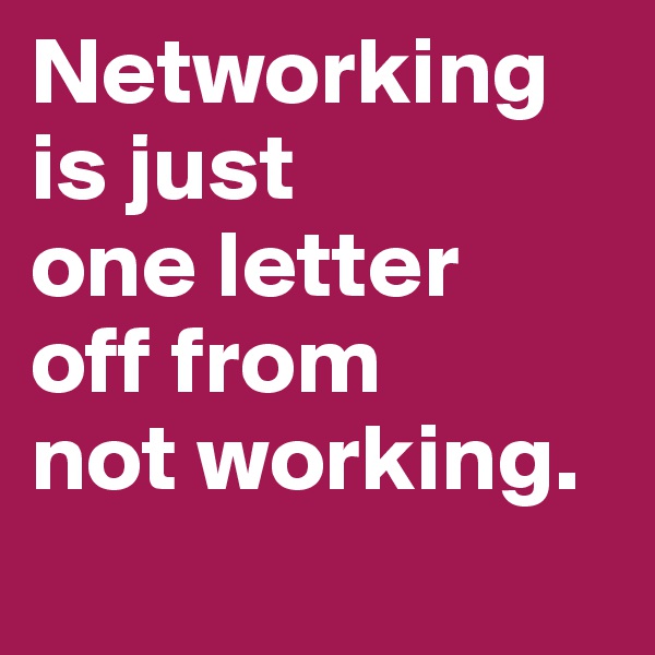 Networking is just
one letter
off from
not working.
