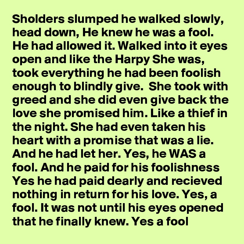 Sholders slumped he walked slowly, head down, He knew he was a fool. He had allowed it. Walked into it eyes open and like the Harpy She was, took everything he had been foolish enough to blindly give.  She took with greed and she did even give back the love she promised him. Like a thief in the night. She had even taken his heart with a promise that was a lie. And he had let her. Yes, he WAS a fool. And he paid for his foolishness Yes he had paid dearly and recieved nothing in return for his love. Yes, a fool. It was not until his eyes opened that he finally knew. Yes a fool