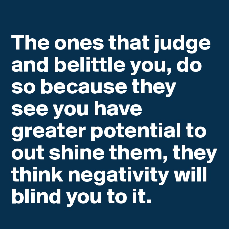 
The ones that judge and belittle you, do so because they see you have greater potential to out shine them, they think negativity will blind you to it.