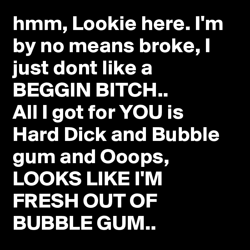 hmm, Lookie here. I'm by no means broke, I just dont like a BEGGIN BITCH..
All I got for YOU is Hard Dick and Bubble gum and Ooops,
LOOKS LIKE I'M FRESH OUT OF BUBBLE GUM..