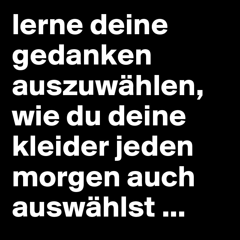 lerne deine gedanken auszuwählen, wie du deine kleider jeden morgen auch auswählst ...