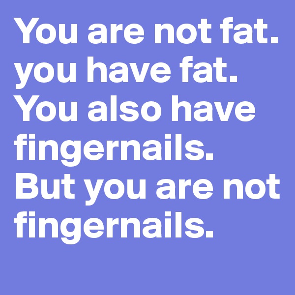 You are not fat.
you have fat.
You also have fingernails.
But you are not fingernails.