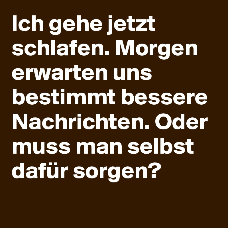 Ich gehe jetzt schlafen. Morgen erwarten uns bestimmt bessere Nachrichten. Oder muss man selbst dafür sorgen?