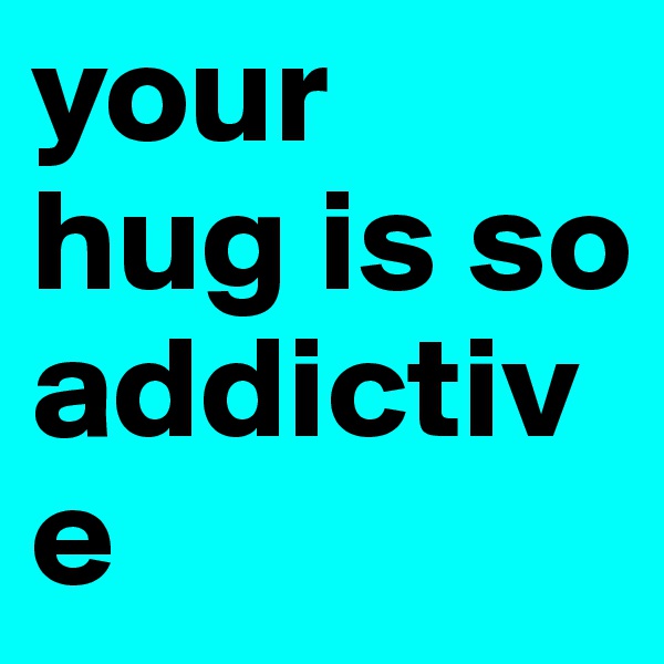 your  hug is so addictive  