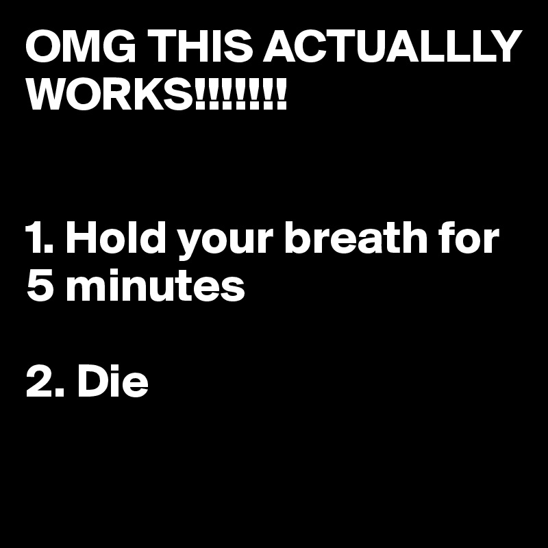 OMG THIS ACTUALLLY WORKS!!!!!!!


1. Hold your breath for 5 minutes

2. Die

