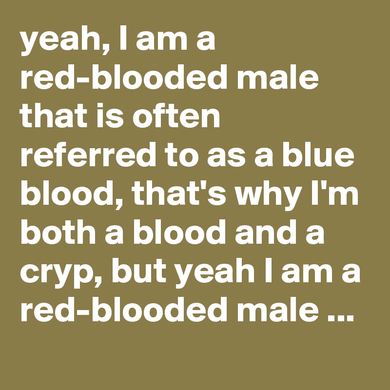 yeah, I am a red-blooded male that is often referred to as a blue blood, that's why I'm both a blood and a cryp, but yeah I am a red-blooded male ...
