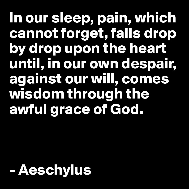 In our sleep, pain, which cannot forget, falls drop by drop upon the heart until, in our own despair, against our will, comes wisdom through the awful grace of God.



- Aeschylus