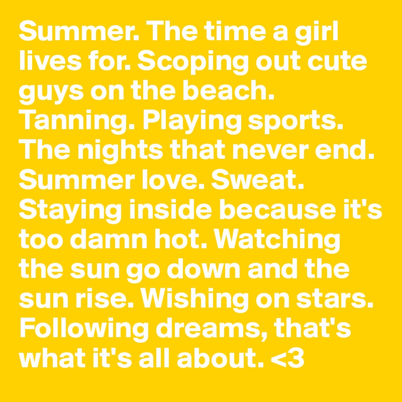 Summer. The time a girl lives for. Scoping out cute guys on the beach. Tanning. Playing sports. The nights that never end. Summer love. Sweat. Staying inside because it's too damn hot. Watching the sun go down and the sun rise. Wishing on stars. Following dreams, that's what it's all about. <3
