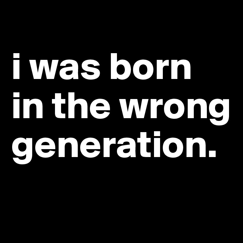 I Was Born In The Wrong Generation Post By Dreamworld On Boldomatic