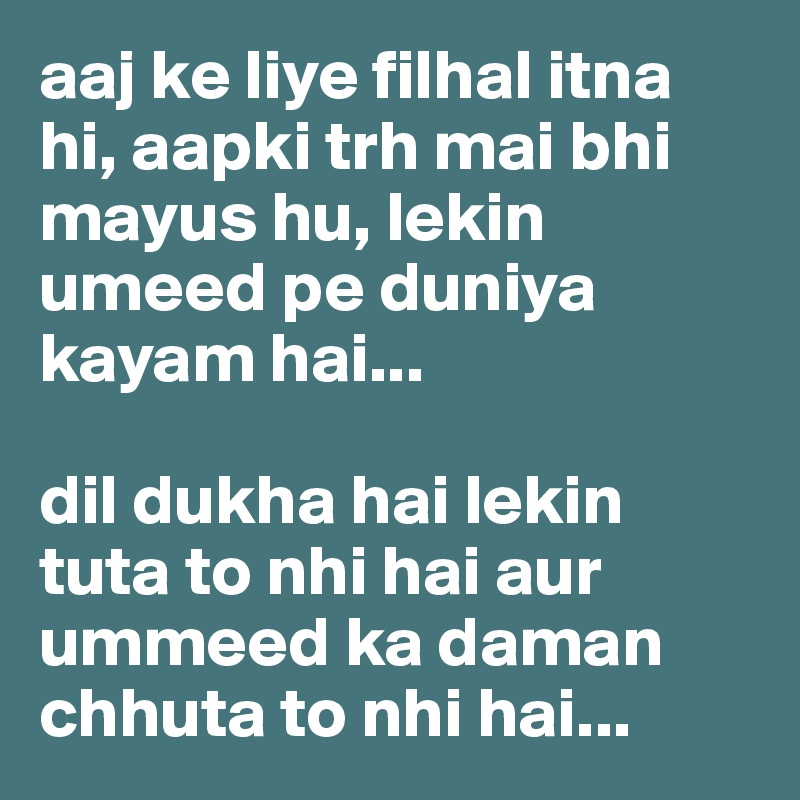 aaj ke liye filhal itna hi, aapki trh mai bhi mayus hu, lekin umeed pe duniya kayam hai...

dil dukha hai lekin tuta to nhi hai aur ummeed ka daman chhuta to nhi hai...