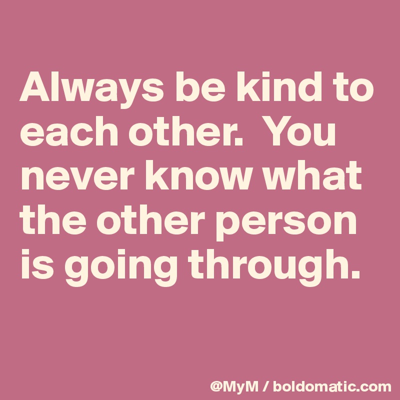 
Always be kind to each other.  You never know what the other person is going through.

