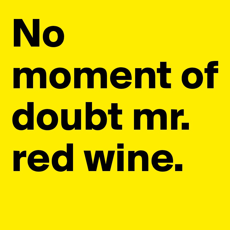 No moment of doubt mr. red wine. 