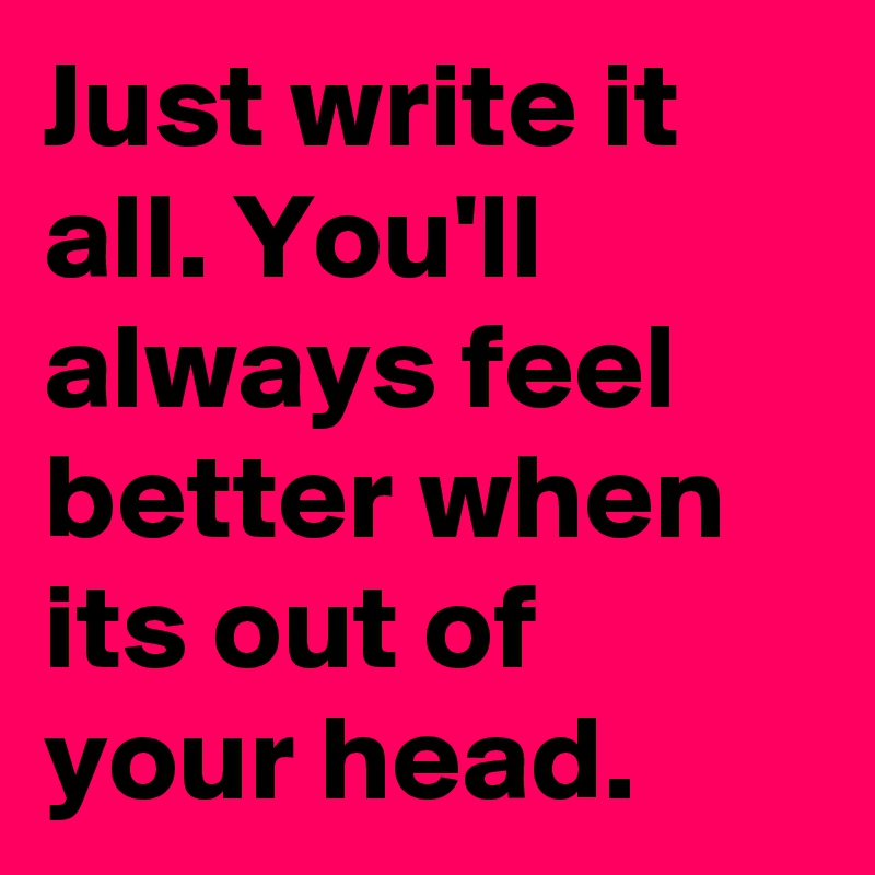 Just write it all. You'll always feel better when its out of your head. 