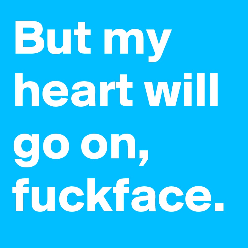 But my heart will go on, fuckface.