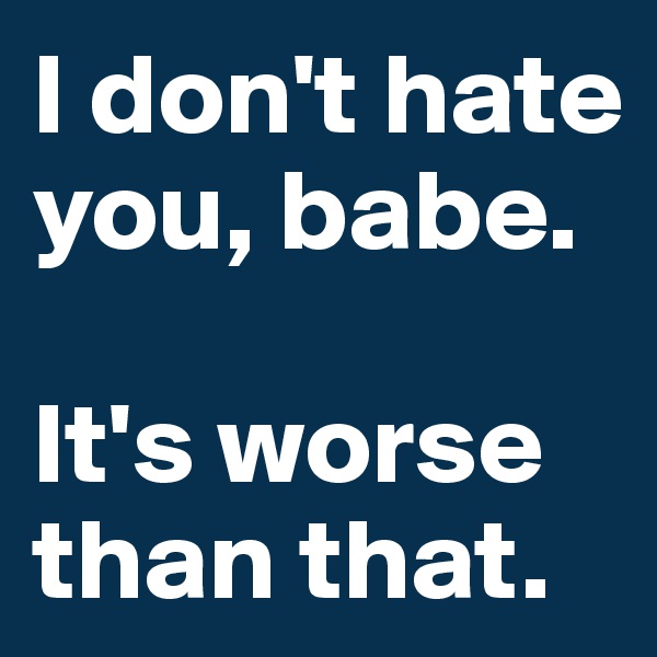 I don't hate you, babe. 

It's worse than that. 