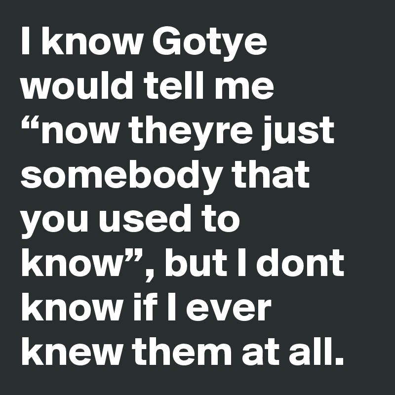 I know Gotye would tell me “now theyre just somebody that you used to know”, but I dont know if I ever knew them at all.