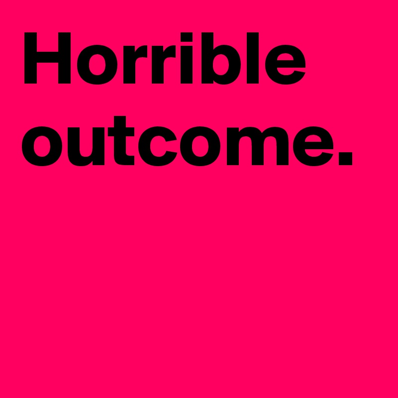 Horrible outcome.
