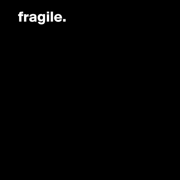    fragile.








