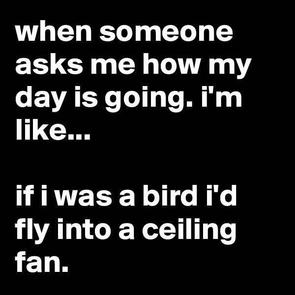 when someone asks me how my day is going. i'm like...

if i was a bird i'd fly into a ceiling fan.