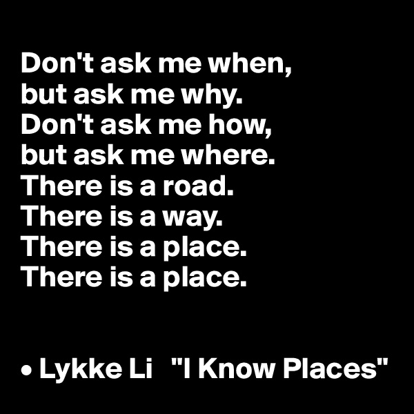 
Don't ask me when, 
but ask me why. 
Don't ask me how, 
but ask me where. 
There is a road. 
There is a way. 
There is a place. 
There is a place.


• Lykke Li   "I Know Places"