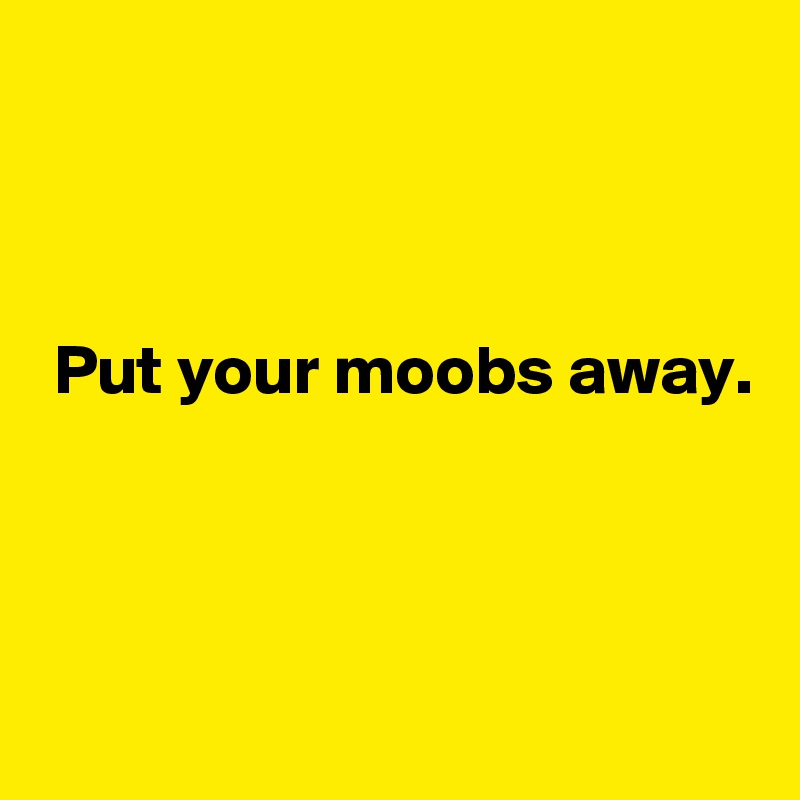 



 Put your moobs away. 



