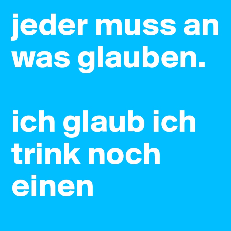 jeder muss an was glauben. 

ich glaub ich trink noch einen 