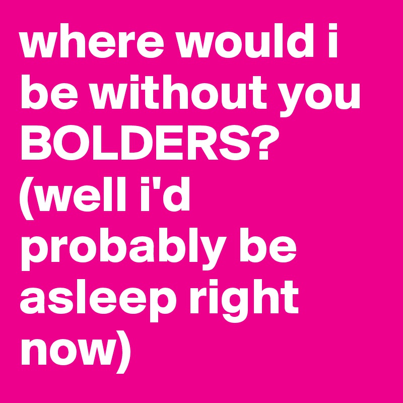 where would i be without you BOLDERS?
(well i'd probably be asleep right now)