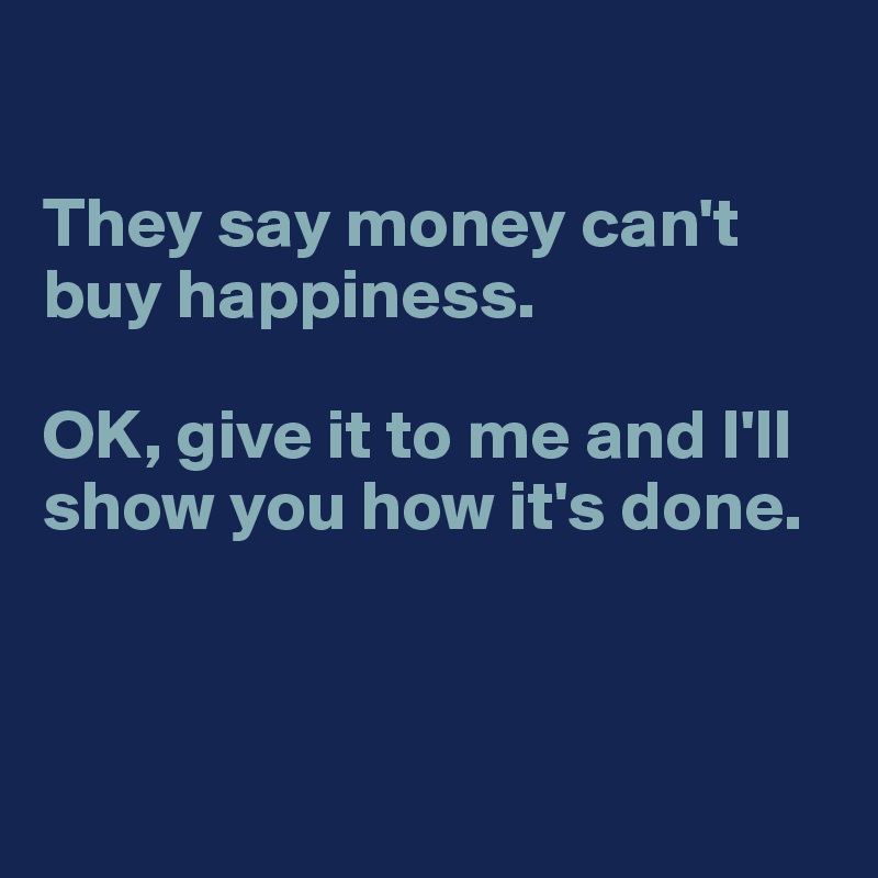 

They say money can't buy happiness. 

OK, give it to me and I'll show you how it's done. 



