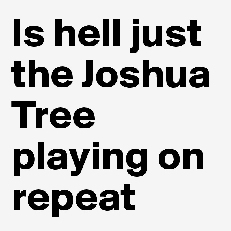 Is hell just the Joshua Tree playing on repeat