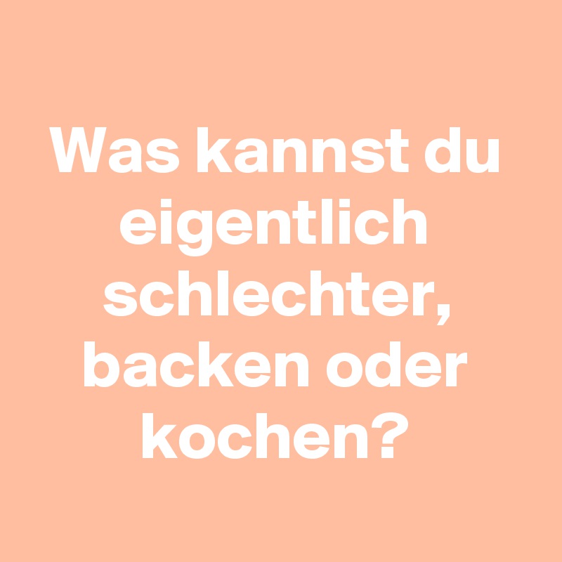 
Was kannst du eigentlich schlechter, backen oder kochen?
