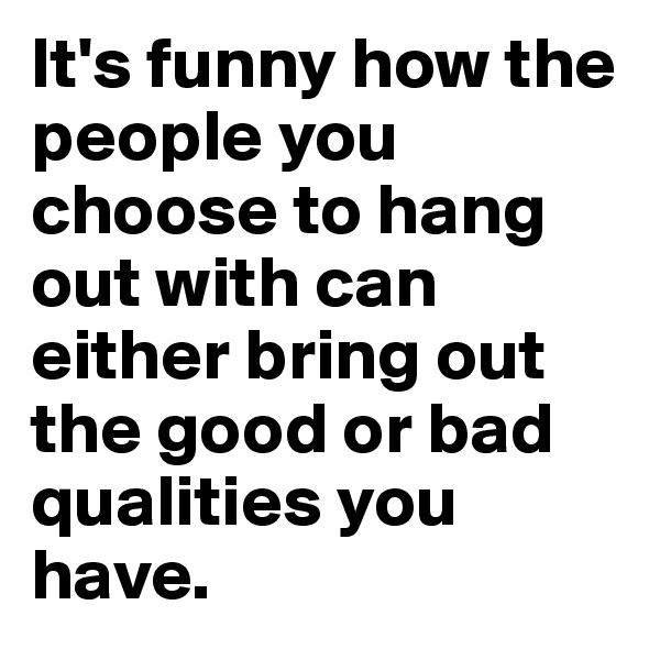 It's funny how the people you choose to hang out with can either bring out the good or bad qualities you have.