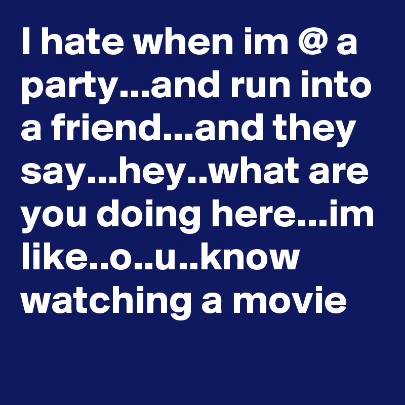 I hate when im @ a party...and run into a friend...and they say...hey..what are you doing here...im like..o..u..know watching a movie