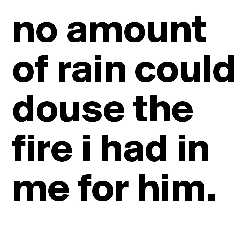 no amount of rain could douse the fire i had in me for him. 