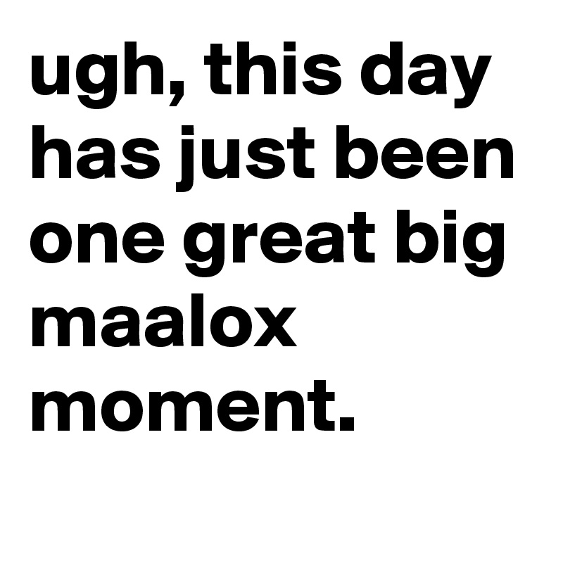 ugh, this day has just been one great big maalox moment.