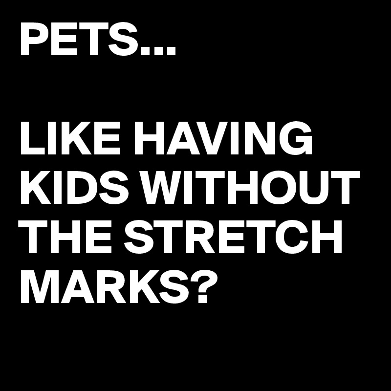 PETS...

LIKE HAVING KIDS WITHOUT THE STRETCH MARKS?
