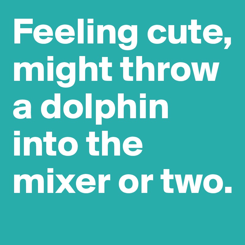 Feeling cute, might throw a dolphin into the mixer or two.
