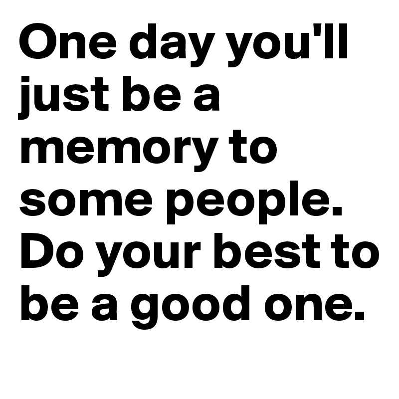 One day you'll just be a memory to some people. Do your best to be a good one.
