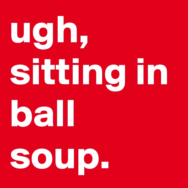 ugh, sitting in ball soup.