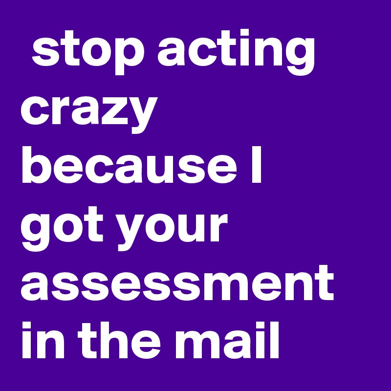  stop acting crazy because I got your assessment in the mail