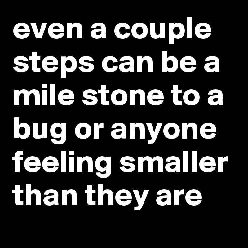 even a couple steps can be a mile stone to a bug or anyone feeling smaller than they are